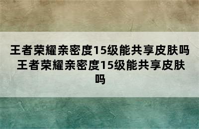 王者荣耀亲密度15级能共享皮肤吗 王者荣耀亲密度15级能共享皮肤吗